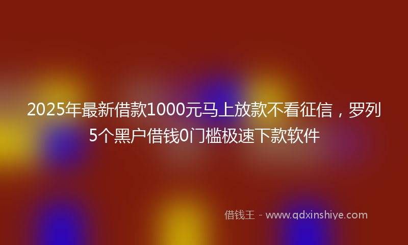 2025年最新借款1000元马上放款不看征信，罗列5个黑户借钱0门槛极速下款软件