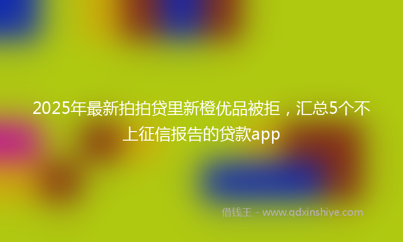 2025年最新拍拍贷里新橙优品被拒，汇总5个不上征信报告的贷款app