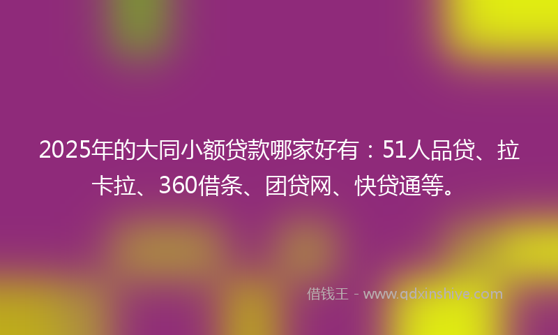 2025年的大同小额贷款哪家好有：51人品贷、拉卡拉、360借条、团贷网、快贷通等。