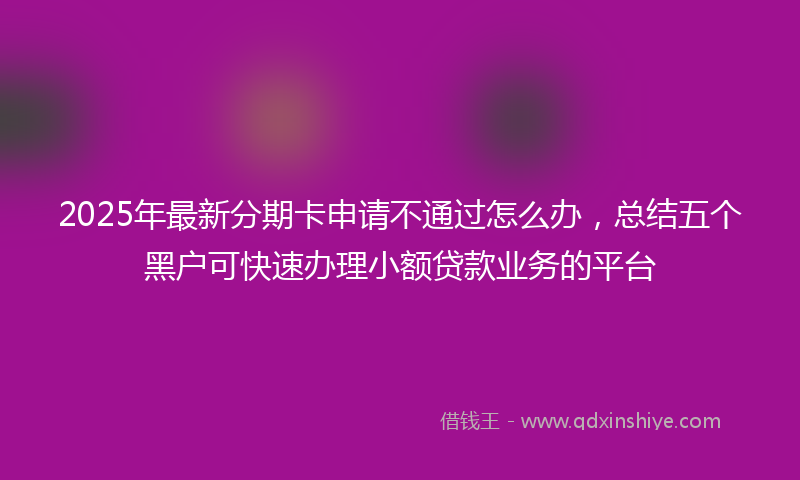 2025年最新分期卡申请不通过怎么办，总结五个黑户可快速办理小额贷款业务的平台