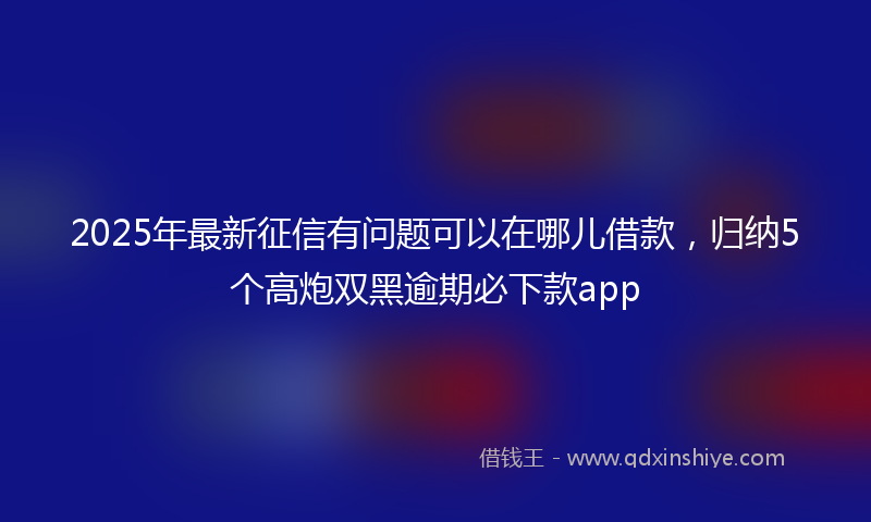 2025年最新征信有问题可以在哪儿借款，归纳5个高炮双黑逾期必下款app