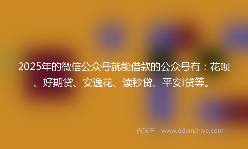 2025年的微信公众号就能借款的公众号有：花呗、好期贷、安逸花、读秒贷、平安i贷等。