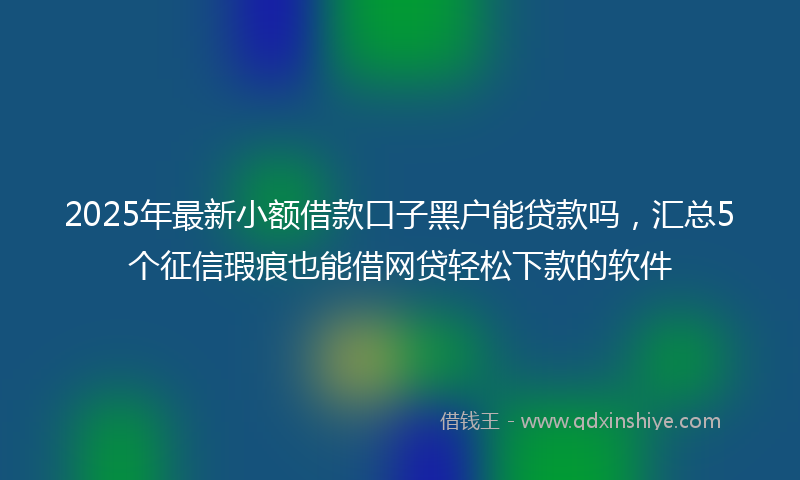 2025年最新小额借款口子黑户能贷款吗，汇总5个征信瑕疵也能借网贷轻松下款的软件