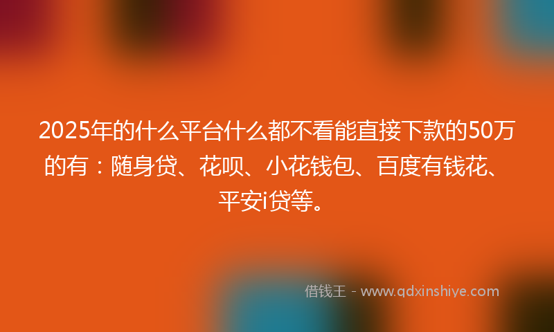2025年的什么平台什么都不看能直接下款的50万的有：随身贷、花呗、小花钱包、百度有钱花、平安i贷等。