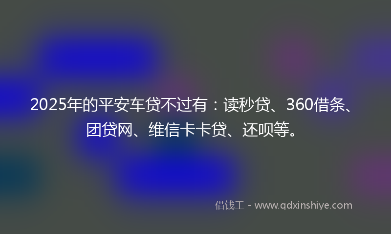 2025年的平安车贷不过有：读秒贷、360借条、团贷网、维信卡卡贷、还呗等。
