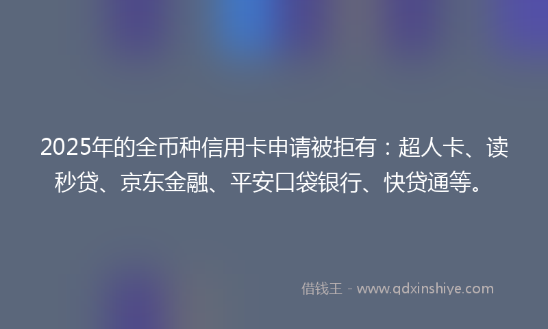 2025年的全币种信用卡申请被拒有：超人卡、读秒贷、京东金融、平安口袋银行、快贷通等。