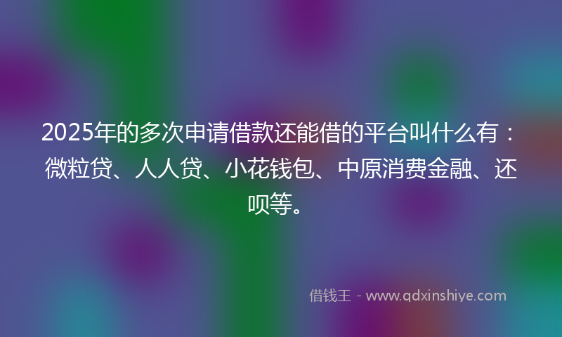 2025年的多次申请借款还能借的平台叫什么有：微粒贷、人人贷、小花钱包、中原消费金融、还呗等。