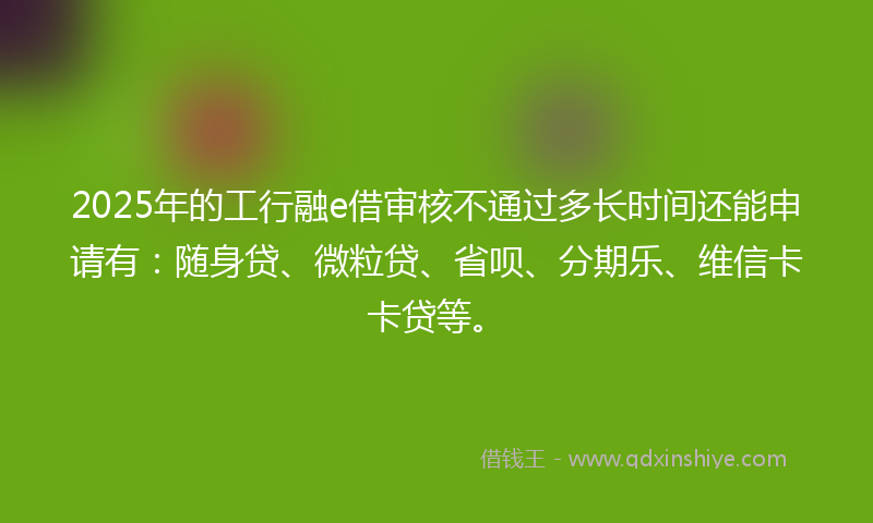 2025年的工行融e借审核不通过多长时间还能申请有：随身贷、微粒贷、省呗、分期乐、维信卡卡贷等。