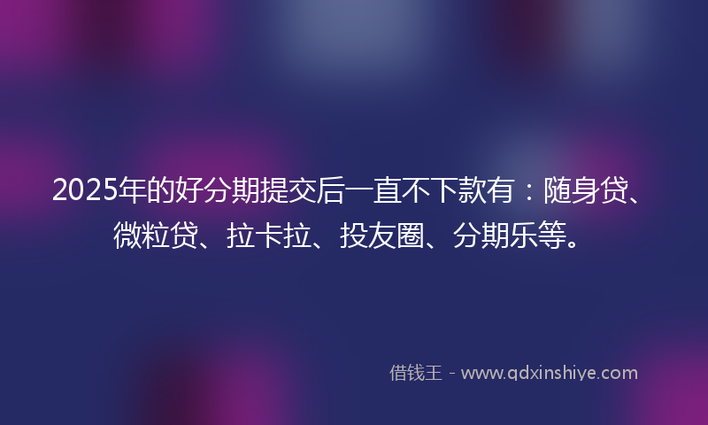 2025年的好分期提交后一直不下款有：随身贷、微粒贷、拉卡拉、投友圈、分期乐等。