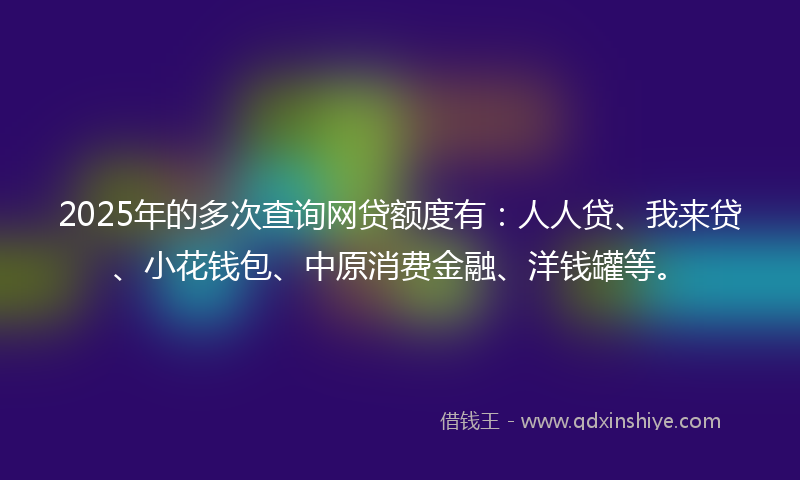 2025年的多次查询网贷额度有：人人贷、我来贷、小花钱包、中原消费金融、洋钱罐等。