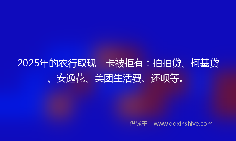 2025年的农行取现二卡被拒有：拍拍贷、柯基贷、安逸花、美团生活费、还呗等。