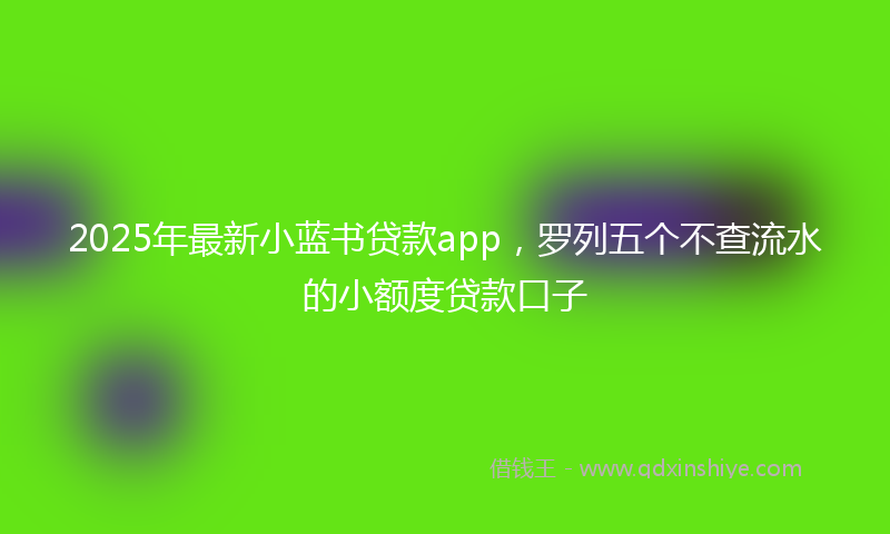2025年最新小蓝书贷款app，罗列五个不查流水的小额度贷款口子
