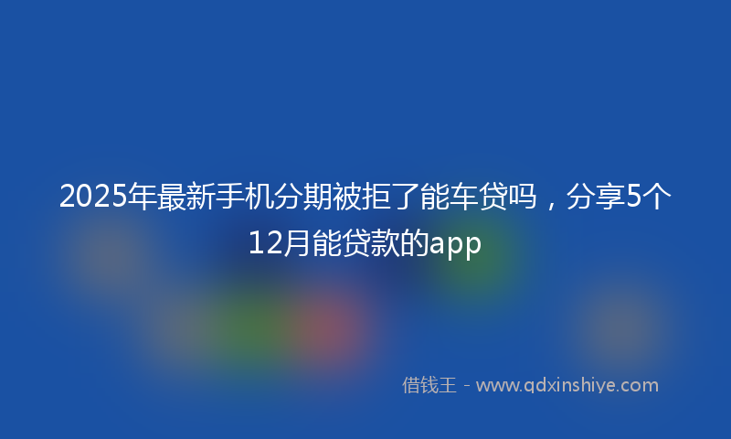 2025年最新手机分期被拒了能车贷吗，分享5个12月能贷款的app
