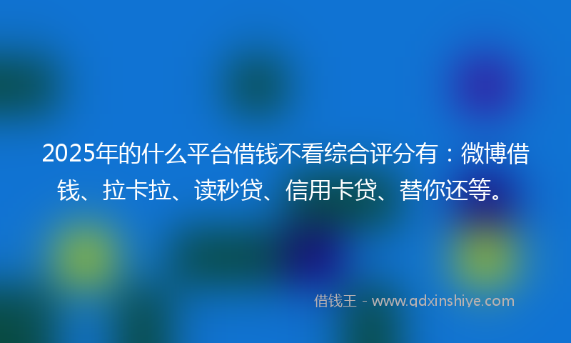 2025年的什么平台借钱不看综合评分有：微博借钱、拉卡拉、读秒贷、信用卡贷、替你还等。