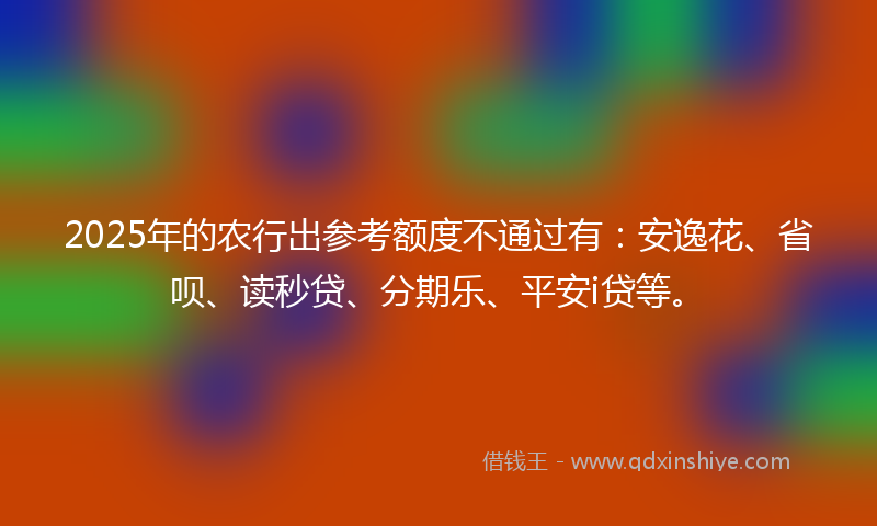 2025年的农行出参考额度不通过有：安逸花、省呗、读秒贷、分期乐、平安i贷等。