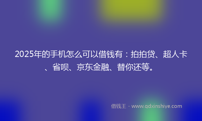 2025年的手机怎么可以借钱有：拍拍贷、超人卡、省呗、京东金融、替你还等。