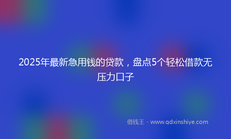 2025年最新急用钱的贷款，盘点5个轻松借款无压力口子
