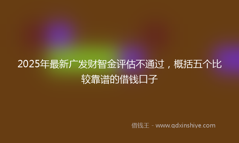 2025年最新广发财智金评估不通过，概括五个比较靠谱的借钱口子
