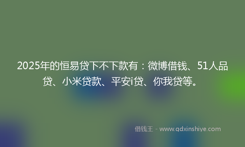 2025年的恒易贷下不下款有：微博借钱、51人品贷、小米贷款、平安i贷、你我贷等。