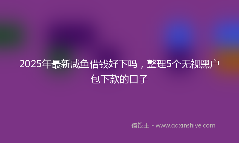 2025年最新咸鱼借钱好下吗，整理5个无视黑户包下款的口子
