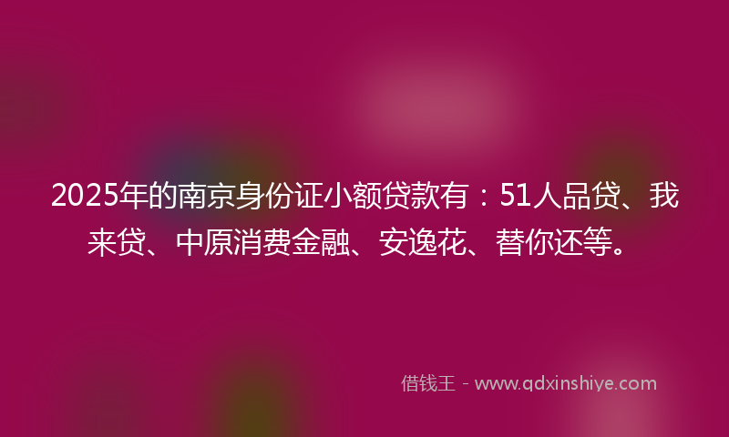 2025年的南京身份证小额贷款有：51人品贷、我来贷、中原消费金融、安逸花、替你还等。