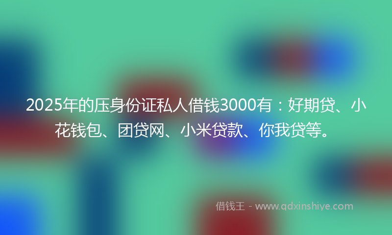 2025年的压身份证私人借钱3000有：好期贷、小花钱包、团贷网、小米贷款、你我贷等。