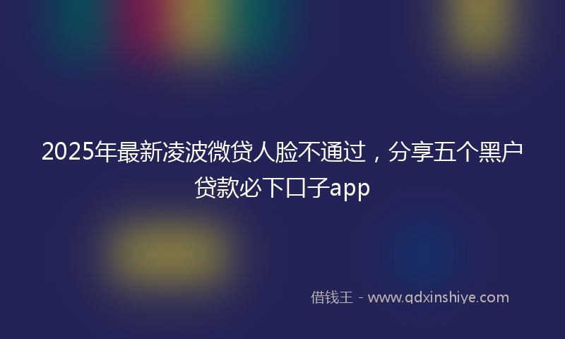2025年最新凌波微贷人脸不通过，分享五个黑户贷款必下口子app