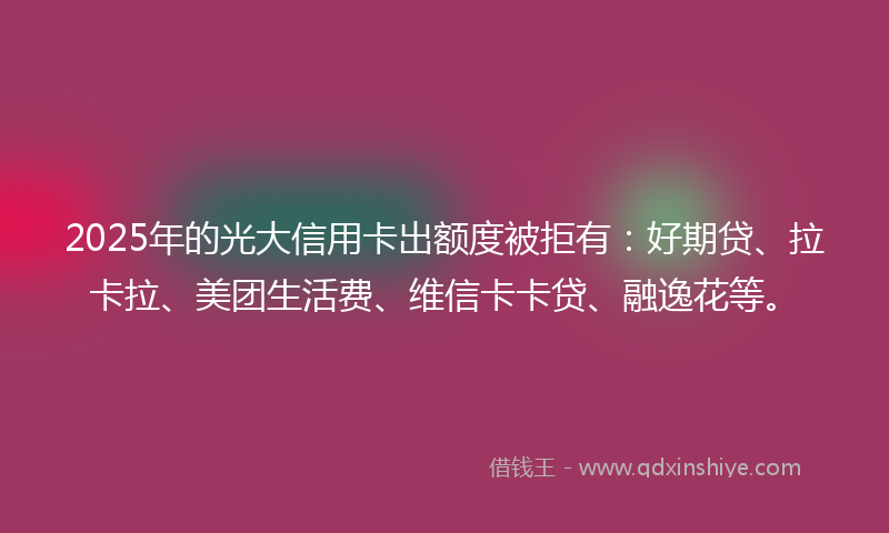 2025年的光大信用卡出额度被拒有：好期贷、拉卡拉、美团生活费、维信卡卡贷、融逸花等。