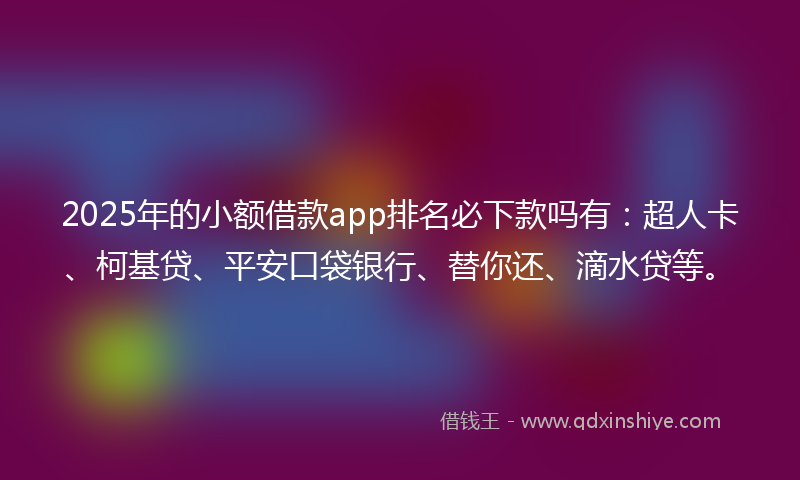 2025年的小额借款app排名必下款吗有：超人卡、柯基贷、平安口袋银行、替你还、滴水贷等。