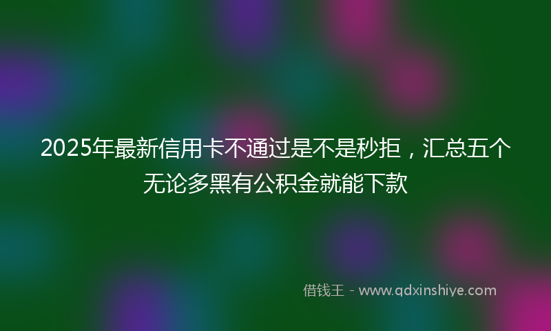 2025年最新信用卡不通过是不是秒拒，汇总五个无论多黑有公积金就能下款