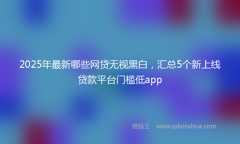 2025年最新哪些网贷无视黑白，汇总5个新上线贷款平台门槛低app
