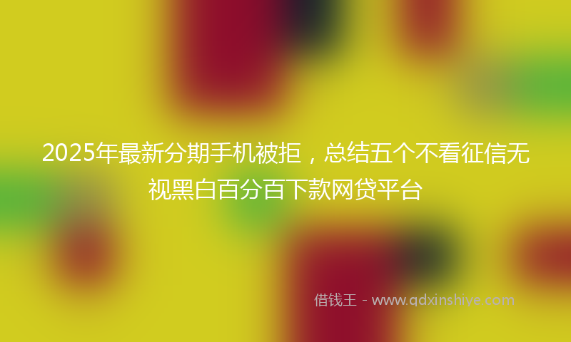 2025年最新分期手机被拒，总结五个不看征信无视黑白百分百下款网贷平台
