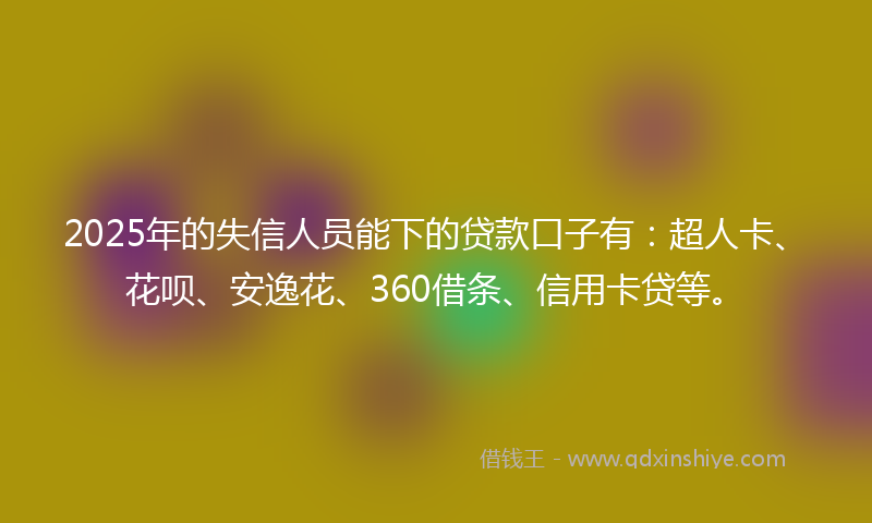 2025年的失信人员能下的贷款口子有：超人卡、花呗、安逸花、360借条、信用卡贷等。