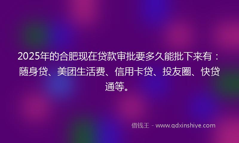 2025年的合肥现在贷款审批要多久能批下来有：随身贷、美团生活费、信用卡贷、投友圈、快贷通等。