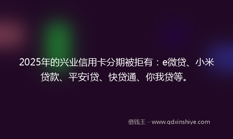 2025年的兴业信用卡分期被拒有：e微贷、小米贷款、平安i贷、快贷通、你我贷等。