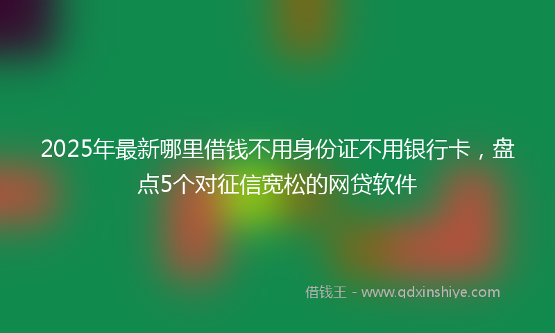 2025年最新哪里借钱不用身份证不用银行卡，盘点5个对征信宽松的网贷软件