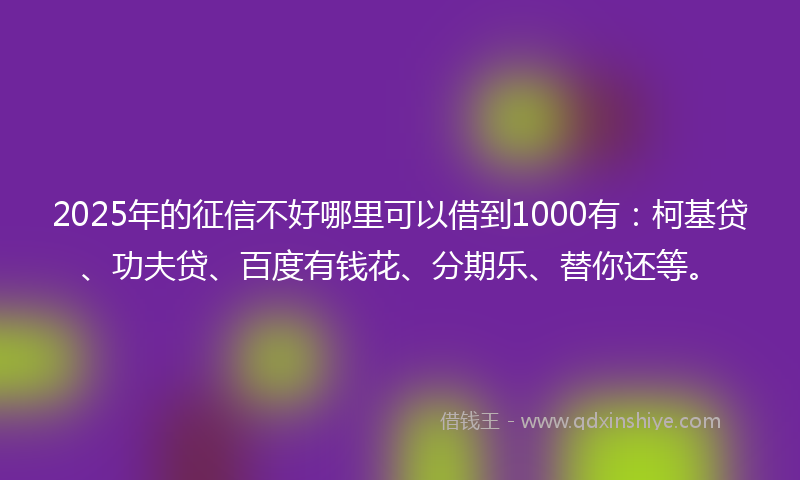 2025年的征信不好哪里可以借到1000有：柯基贷、功夫贷、百度有钱花、分期乐、替你还等。