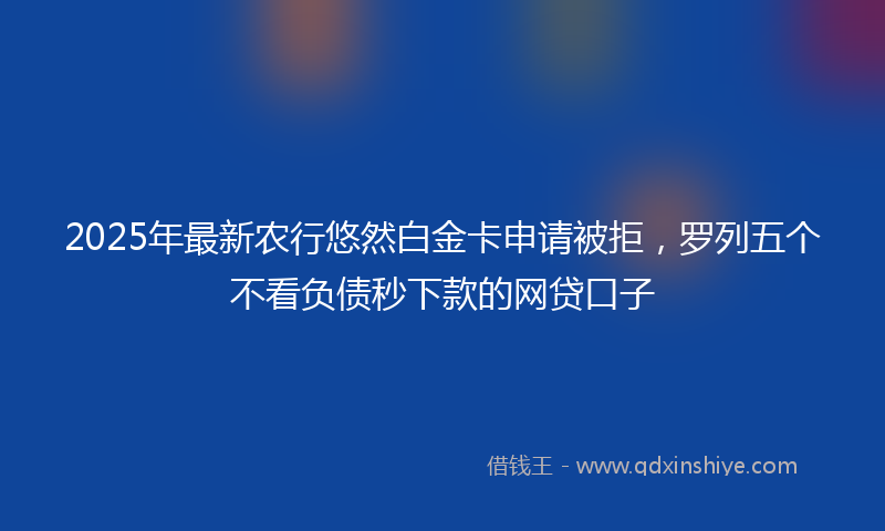 2025年最新农行悠然白金卡申请被拒，罗列五个不看负债秒下款的网贷口子