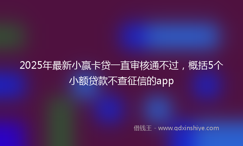 2025年最新小赢卡贷一直审核通不过，概括5个小额贷款不查征信的app