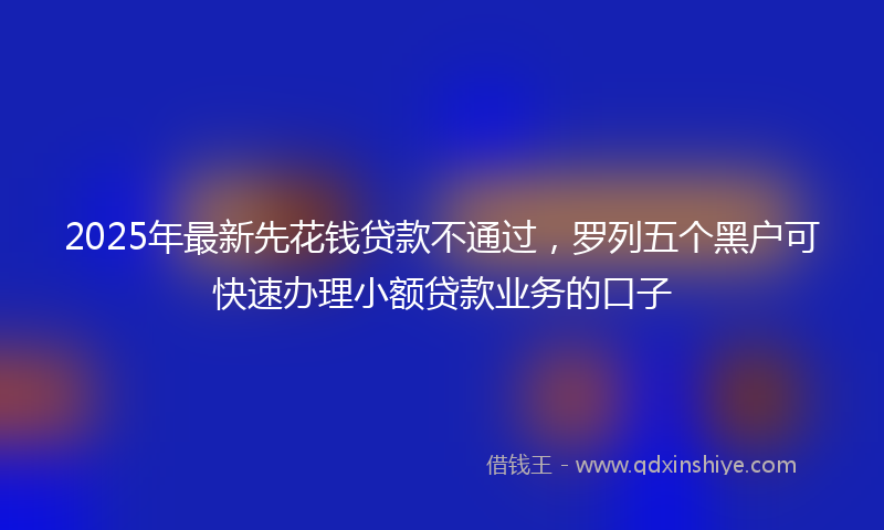 2025年最新先花钱贷款不通过，罗列五个黑户可快速办理小额贷款业务的口子