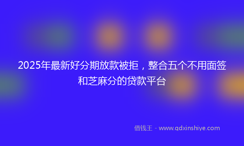 2025年最新好分期放款被拒，整合五个不用面签和芝麻分的贷款平台