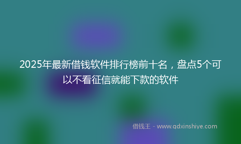 2025年最新借钱软件排行榜前十名，盘点5个可以不看征信就能下款的软件