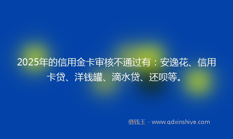 2025年的信用金卡审核不通过有：安逸花、信用卡贷、洋钱罐、滴水贷、还呗等。