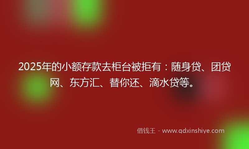2025年的小额存款去柜台被拒有：随身贷、团贷网、东方汇、替你还、滴水贷等。