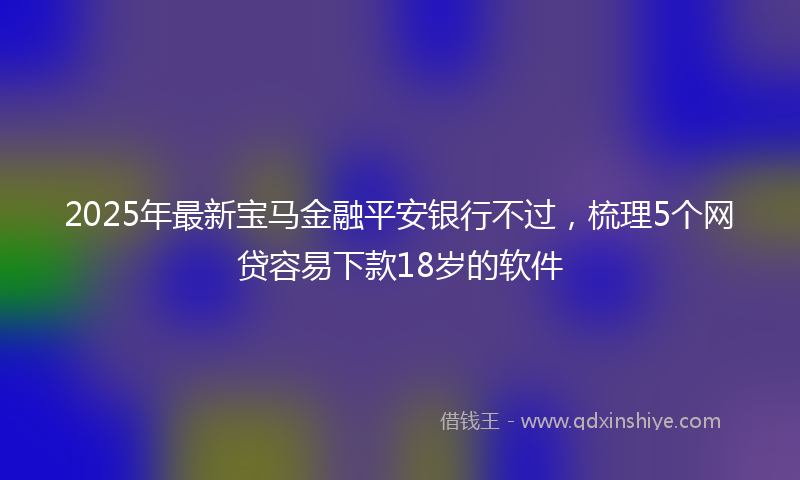 2025年最新宝马金融平安银行不过，梳理5个网贷容易下款18岁的软件