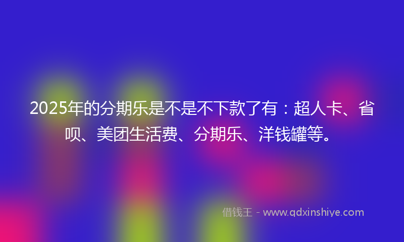 2025年的分期乐是不是不下款了有：超人卡、省呗、美团生活费、分期乐、洋钱罐等。