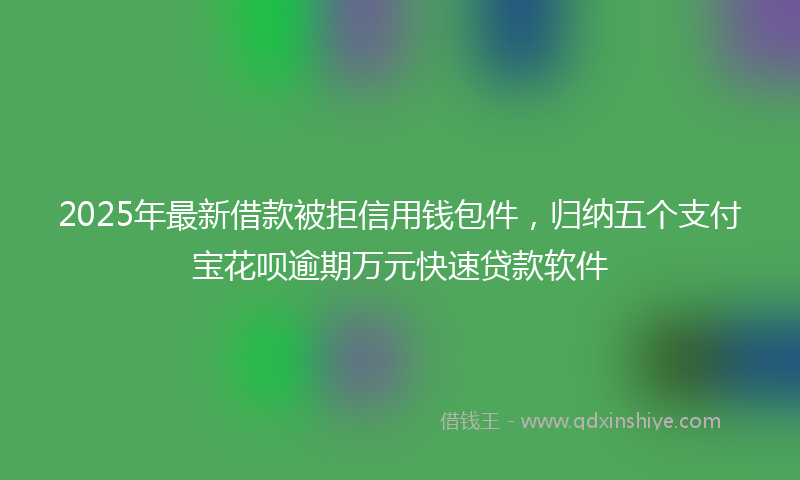 2025年最新借款被拒信用钱包件，归纳五个支付宝花呗逾期万元快速贷款软件