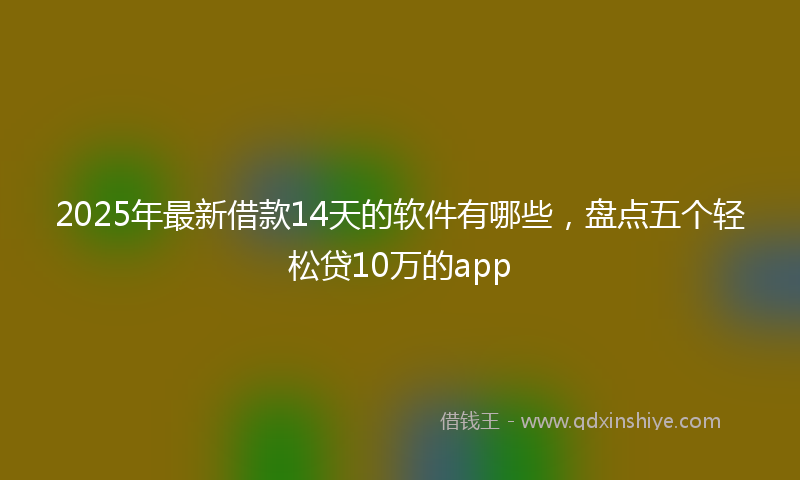 2025年最新借款14天的软件有哪些，盘点五个轻松贷10万的app