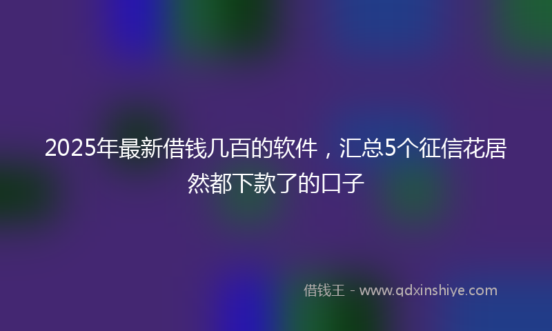2025年最新借钱几百的软件，汇总5个征信花居然都下款了的口子