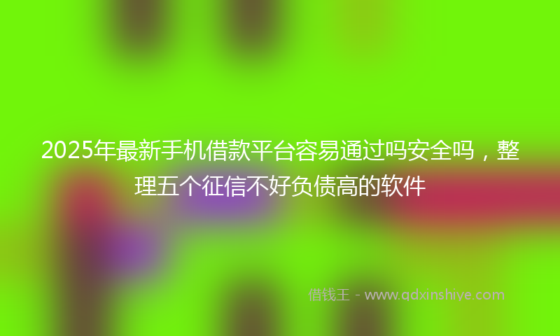 2025年最新手机借款平台容易通过吗安全吗，整理五个征信不好负债高的软件